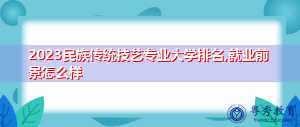 2023民族传统技艺专业大学排名,就业前景怎么样 2023民族传统技艺专业大学排名,就业前景怎么样