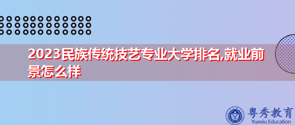 2023民族传统技艺专业大学排名,就业前景怎么样 2023民族传统技艺专业大学排名,就业前景怎么样