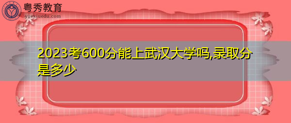 2023考600分能上武汉大学吗,录取分是多少 2023考600分能上武汉大学吗,录取分是多少
