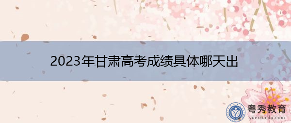 2023年甘肃高考成绩具体哪天出