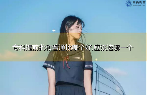 专科提前批和普通批哪个好,应该选哪一个