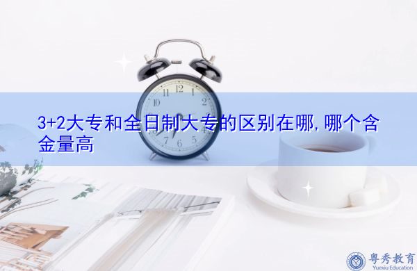 3+2大专和全日制大专的区别在哪,哪个含金量高 3+2大专和全日制大专的区别在哪,哪个含金量高