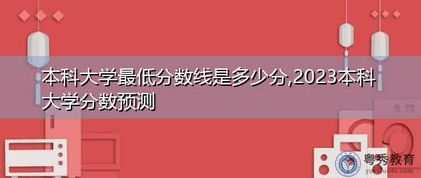 本科大学最低分数线是多少分,2023本科大学分数预测