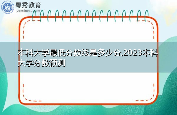 本科大学最低分数线是多少分,2023本科大学分数预测
