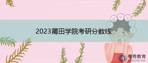 2023莆田学院考研分数线