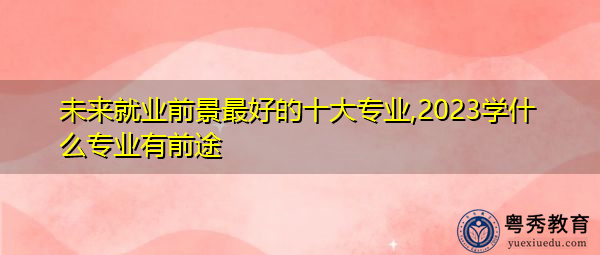 未来就业前景最好的十大专业,2023学什么专业有前途 未来就业前景最好的十大专业,2023学什么专业有前途
