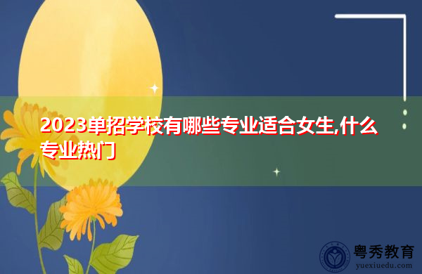 2023单招学校有哪些专业适合女生,什么专业热门 2023单招学校有哪些专业适合女生,什么专业热门