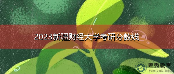 2023新疆财经大学考研分数线 2023新疆财经大学考研分数线