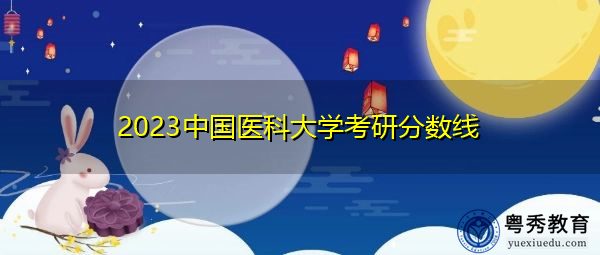 2023中国医科大学考研分数线 2023中国医科大学考研分数线