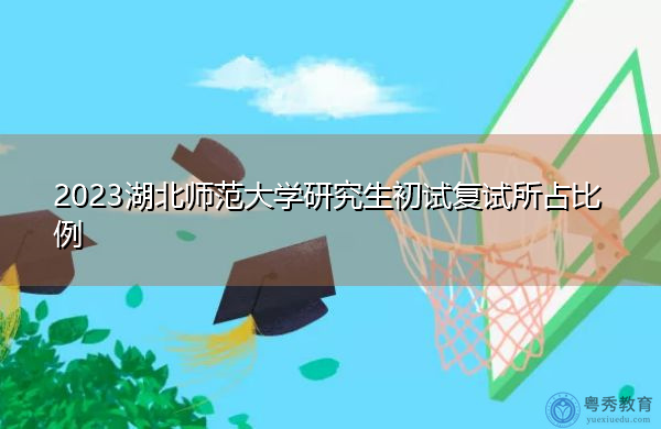2023湖北师范大学研究生初试复试所占比例 2023湖北师范大学研究生初试复试所占比例
