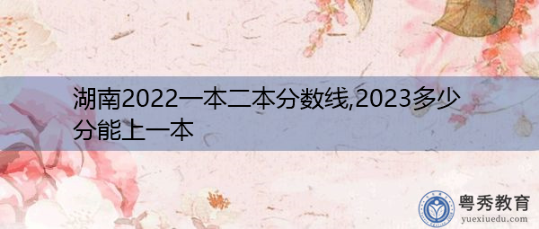 湖南2022一本二本分数线,2023多少分能上一本 湖南2022一本二本分数线,2023多少分能上一本