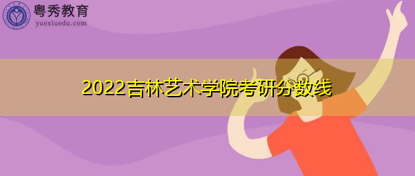 2022吉林艺术学院考研分数线 2022吉林艺术学院考研分数线