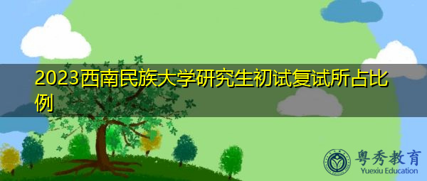 2023西南民族大学研究生初试复试所占比例 2023西南民族大学研究生初试复试所占比例