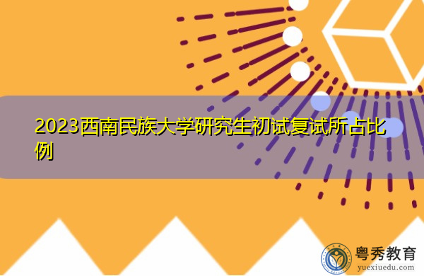 2023西南民族大学研究生初试复试所占比例 2023西南民族大学研究生初试复试所占比例