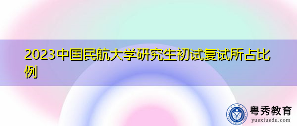 2023中国民航大学研究生初试复试所占比例 2023中国民航大学研究生初试复试所占比例