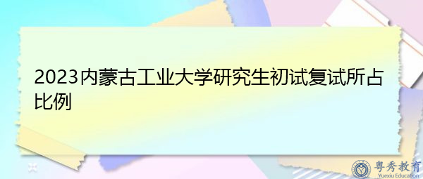 2023内蒙古工业大学研究生初试复试所占比例