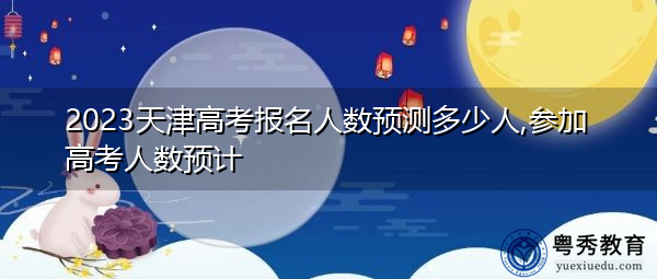 2023天津高考报名人数预测多少人,参加高考人数预计 2023天津高考报名人数预测多少人,参加高考人数预计
