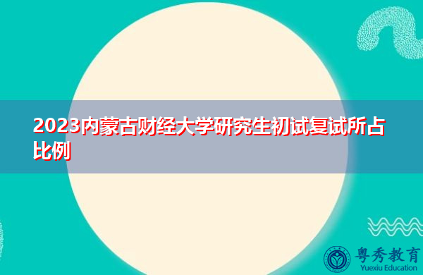 2023内蒙古财经大学研究生初试复试所占比例 2023内蒙古财经大学研究生初试复试所占比例