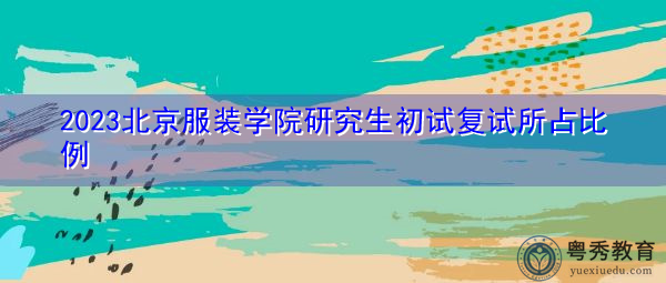 2023北京服装学院研究生初试复试所占比例 2023北京服装学院研究生初试复试所占比例