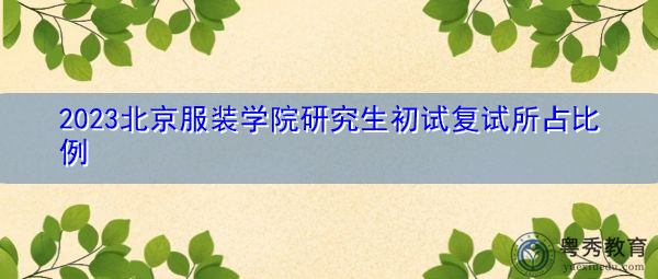 2023北京服装学院研究生初试复试所占比例 2023北京服装学院研究生初试复试所占比例