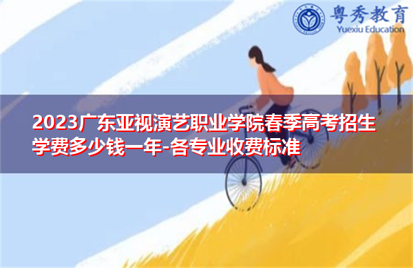 2023广东亚视演艺职业学院春季高考招生学费多少钱一年-各专业收费标准