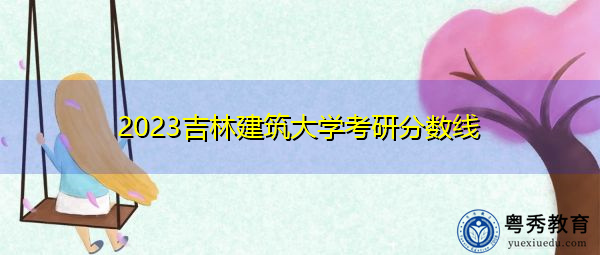 2023吉林建筑大学考研分数线 2023吉林建筑大学考研分数线