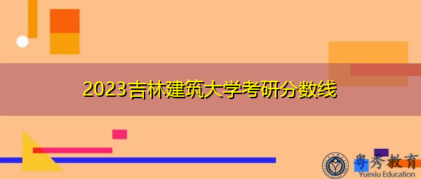 2023吉林建筑大学考研分数线 2023吉林建筑大学考研分数线
