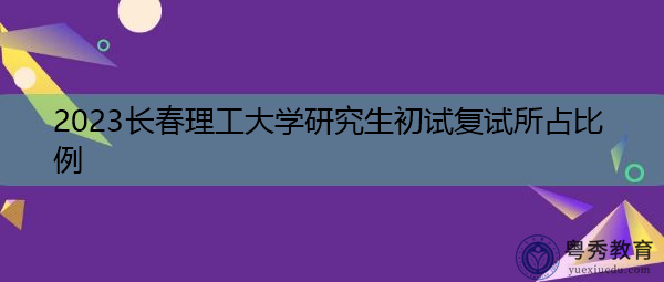 2023长春理工大学研究生初试复试所占比例 2023长春理工大学研究生初试复试所占比例