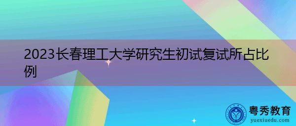 2023长春理工大学研究生初试复试所占比例 2023长春理工大学研究生初试复试所占比例