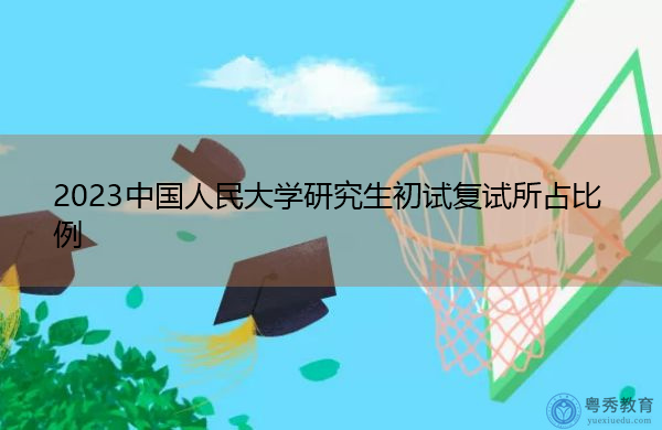 2023中国人民大学研究生初试复试所占比例