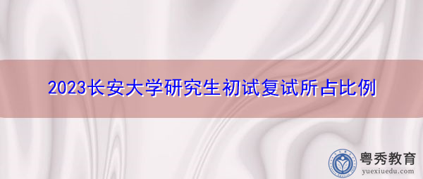 2023长安大学研究生初试复试所占比例 2023长安大学研究生初试复试所占比例