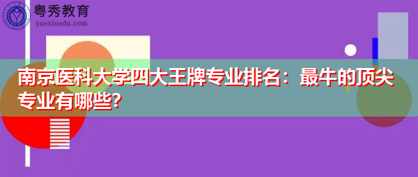 南京医科大学四大王牌专业排名:最牛的顶尖专业有哪些? 南京医科大学四大王牌专业排名:最牛的顶尖专业有哪些?