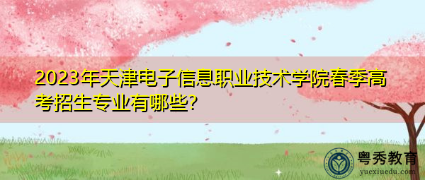 2023年天津电子信息职业技术学院春季高考招生专业有哪些? 2023年天津电子信息职业技术学院春季高考招生专业有哪些?
