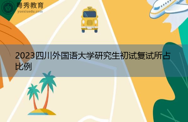 2023四川外国语大学研究生初试复试所占比例 2023四川外国语大学研究生初试复试所占比例