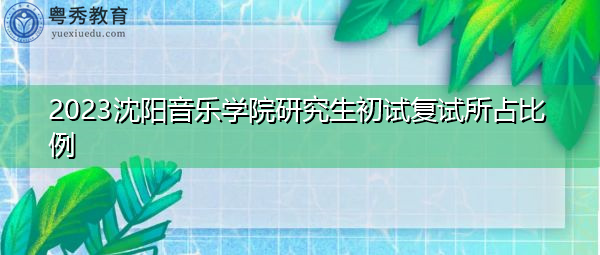 2023沈阳音乐学院研究生初试复试所占比例 2023沈阳音乐学院研究生初试复试所占比例