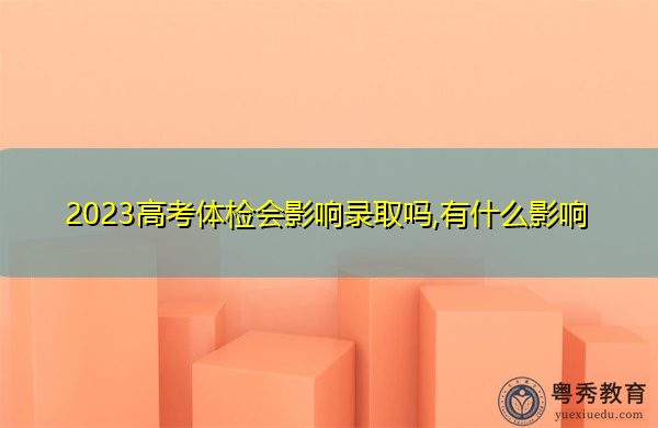 2023高考体检会影响录取吗,有什么影响 2023高考体检会影响录取吗,有什么影响
