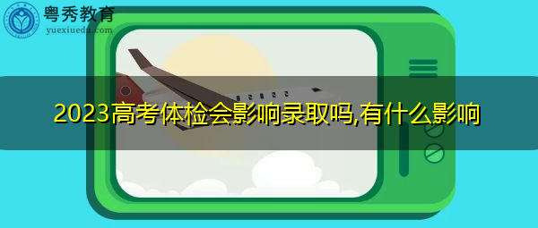 2023高考体检会影响录取吗,有什么影响 2023高考体检会影响录取吗,有什么影响