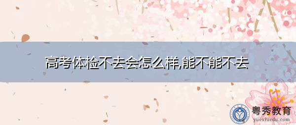 高考体检不去会怎么样,能不能不去 高考体检不去会怎么样,能不能不去