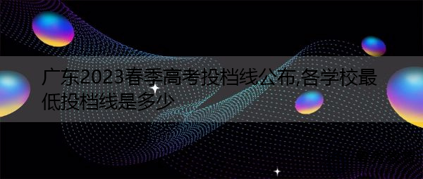 广东2023春季高考投档线公布,各学校最低投档线是多少 广东2023春季高考投档线公布,各学校最低投档线是多少