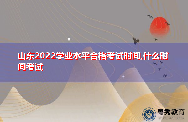 山东2022学业水平合格考试时间,什么时间考试 山东2022学业水平合格考试时间,什么时间考试