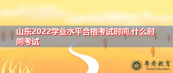 山东2022学业水平合格考试时间,什么时间考试 山东2022学业水平合格考试时间,什么时间考试