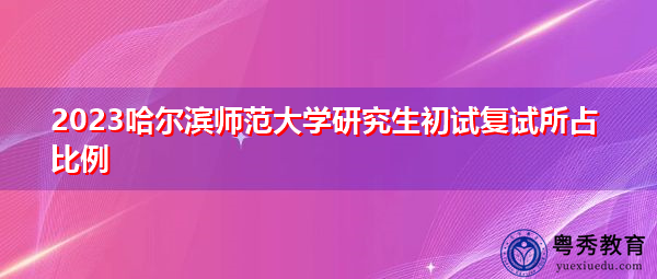 2023哈尔滨师范大学研究生初试复试所占比例 2023哈尔滨师范大学研究生初试复试所占比例