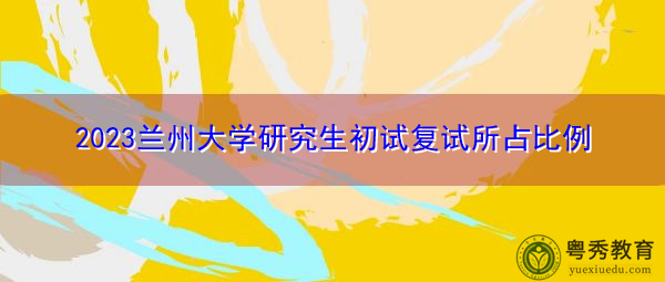 2023兰州大学研究生初试复试所占比例 2023兰州大学研究生初试复试所占比例