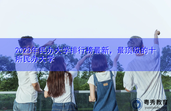 2023年民办大学排行榜最新,最顶级的十所民办大学 2023年民办大学排行榜最新,最顶级的十所民办大学