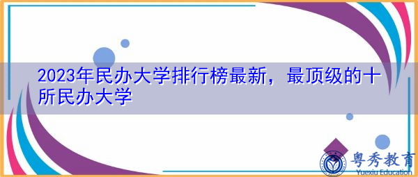 2023年民办大学排行榜最新,最顶级的十所民办大学 2023年民办大学排行榜最新,最顶级的十所民办大学