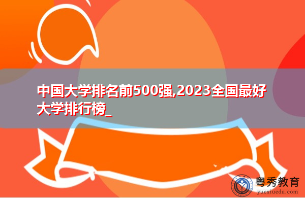 中国大学排名前500强,2023全国最好大学排行榜_ 中国大学排名前500强,2023全国最好大学排行榜_
