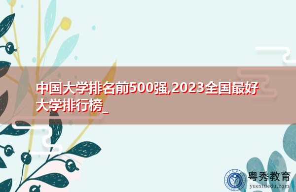 中国大学排名前500强,2023全国最好大学排行榜_ 中国大学排名前500强,2023全国最好大学排行榜_