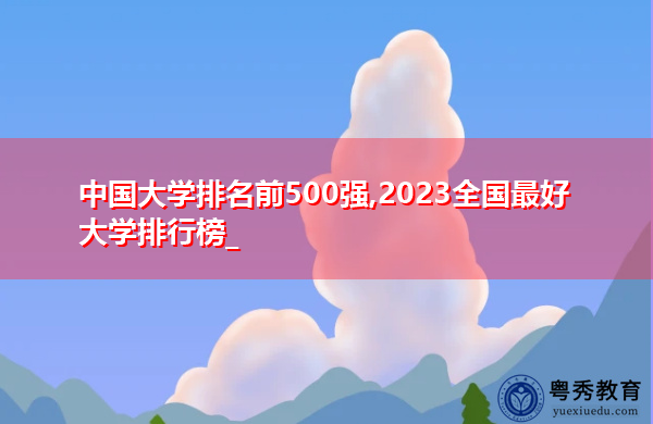 中国大学排名前500强,2023全国最好大学排行榜_ 中国大学排名前500强,2023全国最好大学排行榜_