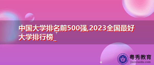 中国大学排名前500强,2023全国最好大学排行榜_ 中国大学排名前500强,2023全国最好大学排行榜_