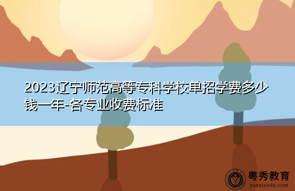 2023辽宁师范高等专科学校单招学费多少钱一年-各专业收费标准 2023辽宁师范高等专科学校单招学费多少钱一年-各专业收费标准